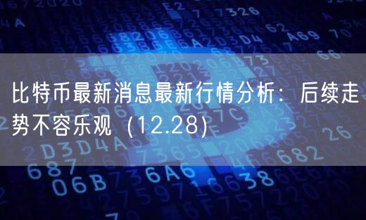 比特币最新消息最新行情分析：后续走势不容乐观（12.28）-第1张图片-欧易下载