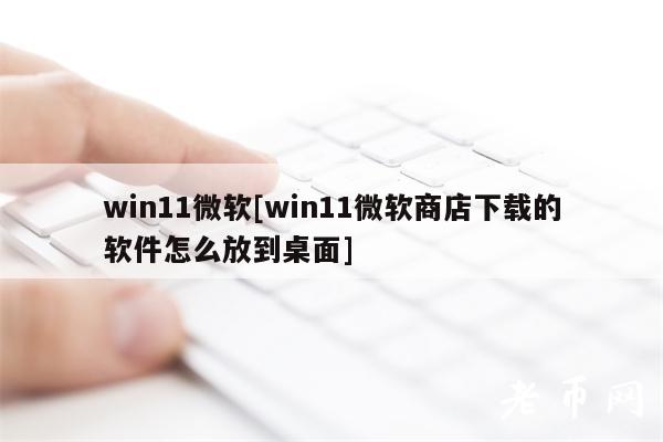 win11微软[win11微软商店下载的软件怎么放到桌面]-第1张图片-欧易下载